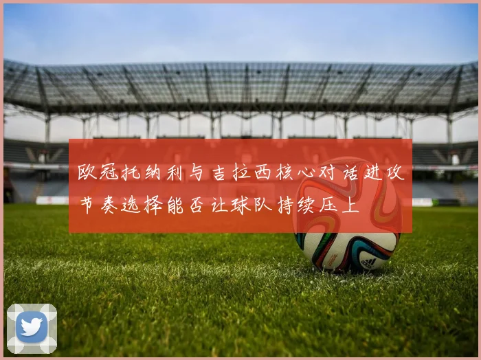 欧冠托纳利与吉拉西核心对话进攻节奏选择能否让球队持续压上