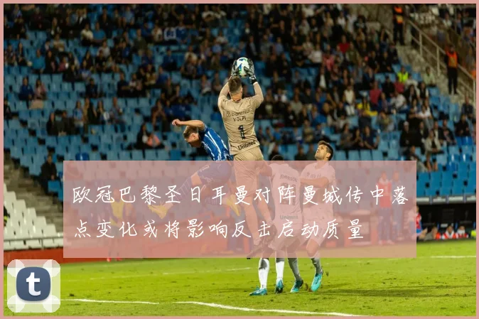 欧冠巴黎圣日耳曼对阵曼城传中落点变化或将影响反击启动质量