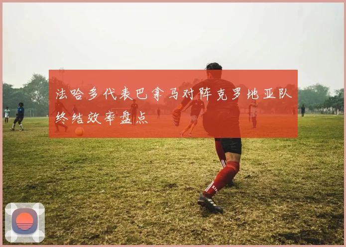 法哈多代表巴拿马对阵克罗地亚队终结效率盘点