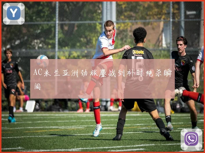 AC米兰亚洲劲旅鏖战到补时绝杀瞬间