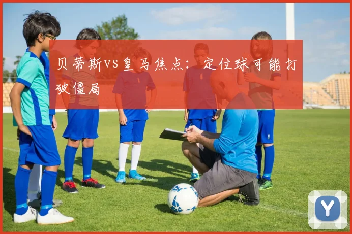 贝蒂斯vs皇马焦点：定位球可能打破僵局