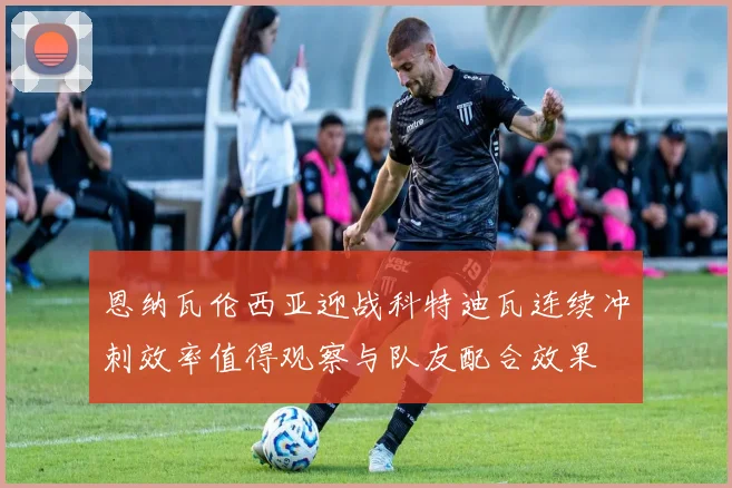 恩纳瓦伦西亚迎战科特迪瓦连续冲刺效率值得观察与队友配合效果