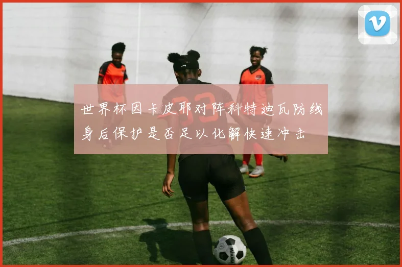 世界杯因卡皮耶对阵科特迪瓦防线身后保护是否足以化解快速冲击