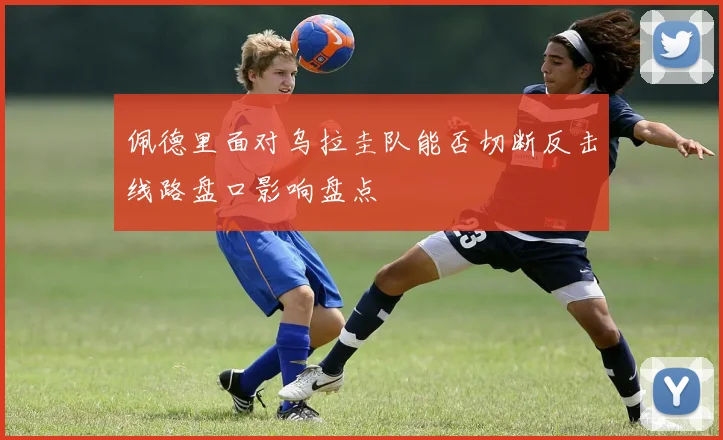 佩德里面对乌拉圭队能否切断反击线路盘口影响盘点