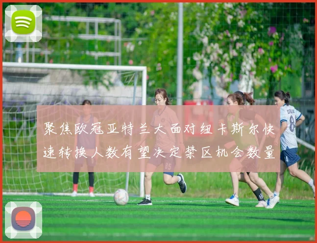 聚焦欧冠亚特兰大面对纽卡斯尔快速转换人数有望决定禁区机会数量