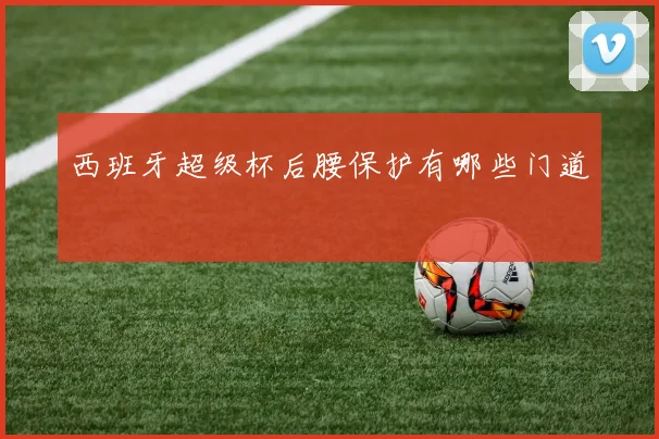 西班牙超级杯后腰保护有哪些门道