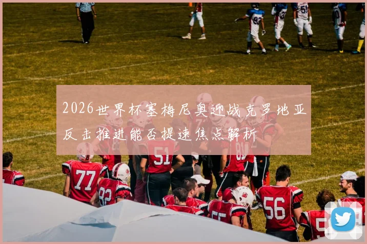 2026世界杯塞梅尼奥迎战克罗地亚反击推进能否提速焦点解析