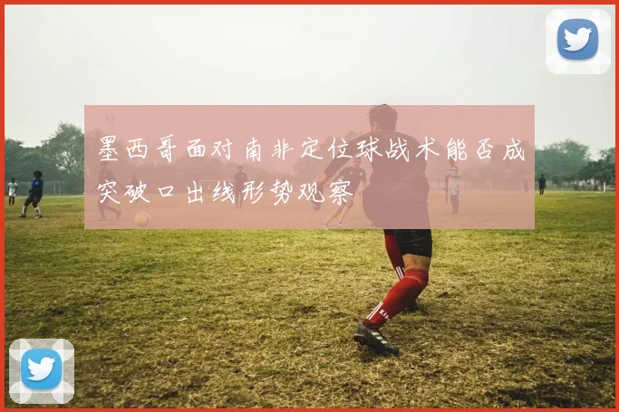 墨西哥面对南非定位球战术能否成突破口出线形势观察