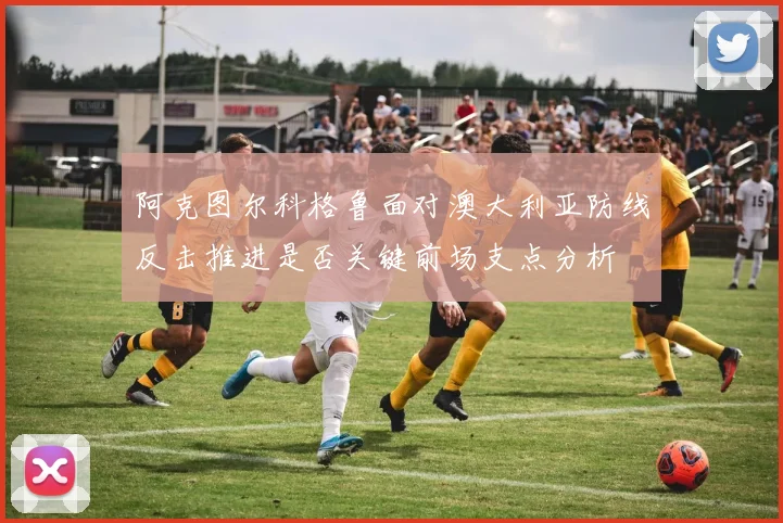 阿克图尔科格鲁面对澳大利亚防线反击推进是否关键前场支点分析