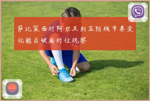 萨比策面对阿尔及利亚防线节奏变化能否破局对位观察
