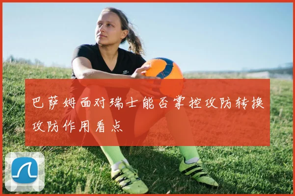 巴萨姆面对瑞士能否掌控攻防转换攻防作用看点